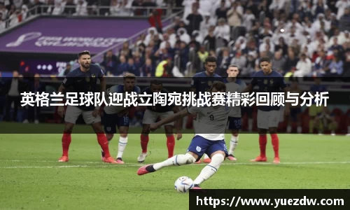 英格兰足球队迎战立陶宛挑战赛精彩回顾与分析
